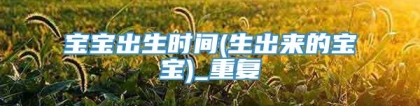 宝宝出生时间(生出来的宝宝)_重复