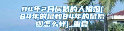 84年2月属鼠的人婚姻(84年的鼠和84年的鼠婚姻怎么样)_重复