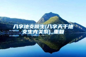 八字地支顺生(八字天干地支生克关系)_重复