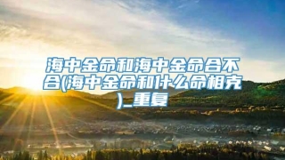 海中金命和海中金命合不合(海中金命和什么命相克)_重复