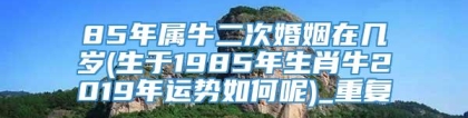 85年属牛二次婚姻在几岁(生于1985年生肖牛2019年运势如何呢)_重复