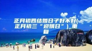 正月初四结婚日子好不好(正月初三“迎婿日”)_重复