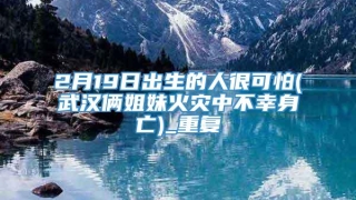 2月19日出生的人很可怕(武汉俩姐妹火灾中不幸身亡)_重复