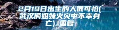 2月19日出生的人很可怕(武汉俩姐妹火灾中不幸身亡)_重复