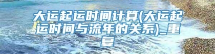 大运起运时间计算(大运起运时间与流年的关系)_重复
