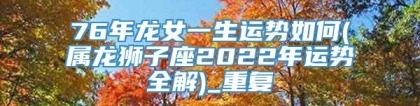 76年龙女一生运势如何(属龙狮子座2022年运势全解)_重复