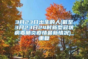 3月23日出生的人(截至3月23日24时新型冠状病毒肺炎疫情最新情况)_重复