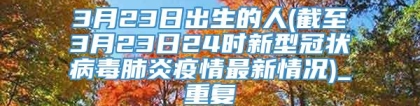 3月23日出生的人(截至3月23日24时新型冠状病毒肺炎疫情最新情况)_重复