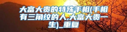 大富大贵的特殊手相(手相有三角纹的人,大富大贵一生)_重复