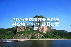 2021年店铺开业吉日吉时查询(2021 吉日)_重复