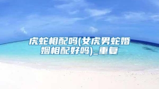 虎蛇相配吗(女虎男蛇婚姻相配好吗)_重复