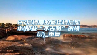 27层楼房的最佳楼层风水(那些“不吉利”的楼层)_重复