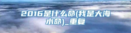 2016是什么命(我是大海水命)_重复
