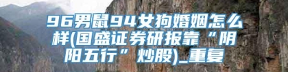 96男鼠94女狗婚姻怎么样(国盛证券研报靠“阴阳五行”炒股)_重复