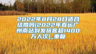 2022年8月28日适合结婚吗(2022年春运广州南站到发旅客超1400万人次)_重复