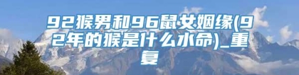 92猴男和96鼠女姻缘(92年的猴是什么水命)_重复