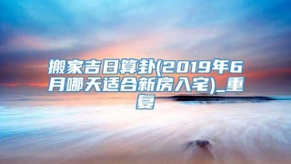 搬家吉日算卦(2019年6月哪天适合新房入宅)_重复