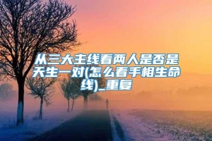 从三大主线看两人是否是天生一对(怎么看手相生命线)_重复