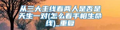从三大主线看两人是否是天生一对(怎么看手相生命线)_重复