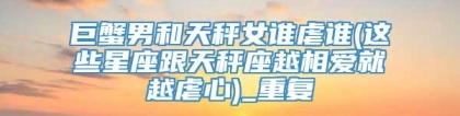 巨蟹男和天秤女谁虐谁(这些星座跟天秤座越相爱就越虐心)_重复