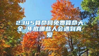 2345算命网免费算命大全_年底哪些人会遇到真爱