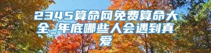 2345算命网免费算命大全_年底哪些人会遇到真爱