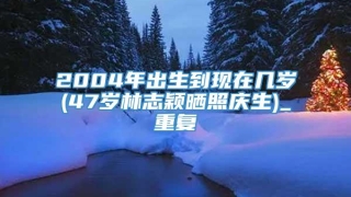 2004年出生到现在几岁(47岁林志颖晒照庆生)_重复