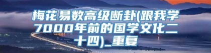 梅花易数高级断卦(跟我学7000年前的国学文化二十四)_重复