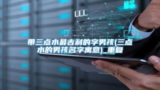带三点水最吉利的字男孩(三点水的男孩名字寓意)_重复