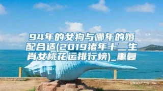 94年的女狗与哪年的婚配合适(2019猪年十二生肖女桃花运排行榜)_重复