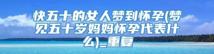 快五十的女人梦到怀孕(梦见五十岁妈妈怀孕代表什么)_重复
