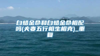 白蜡金命和白蜡金命相配吗(夫妻五行相生相克)_重复