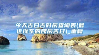 今天吉日吉时辰查询表(最近提车的良辰吉日)_重复