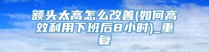 额头太高怎么改善(如何高效利用下班后8小时)_重复