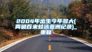 2004年出生今年多大(两破百米蛙泳亚洲纪录)_重复