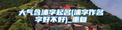 大气含浦字起名(浦字作名字好不好)_重复