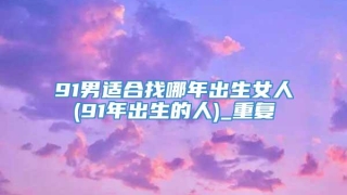 91男适合找哪年出生女人(91年出生的人)_重复