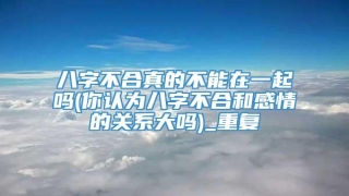 八字不合真的不能在一起吗(你认为八字不合和感情的关系大吗)_重复