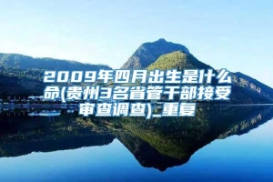 2009年四月出生是什么命(贵州3名省管干部接受审查调查)_重复