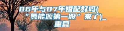86年与87年婚配好吗(“氢能源第一股”来了)_重复