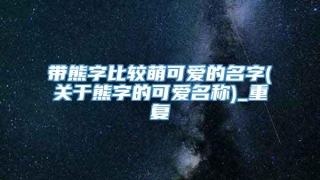 带熊字比较萌可爱的名字(关于熊字的可爱名称)_重复