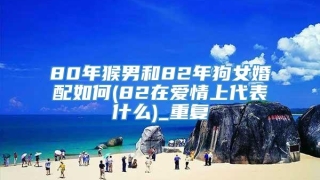 80年猴男和82年狗女婚配如何(82在爱情上代表什么)_重复