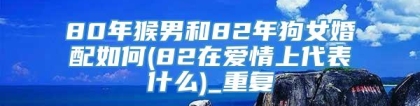 80年猴男和82年狗女婚配如何(82在爱情上代表什么)_重复