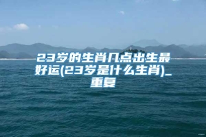 23岁的生肖几点出生最好运(23岁是什么生肖)_重复