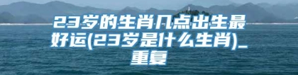 23岁的生肖几点出生最好运(23岁是什么生肖)_重复