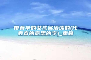 带春字的女孩名活泼的(代表春的意思的字)_重复