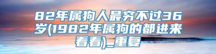 82年属狗人最穷不过36岁(1982年属狗的都进来看看)_重复
