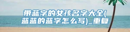 带蓝字的女孩名字大全(蓝蓝的蓝字怎么写)_重复