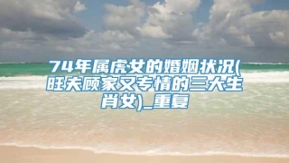 74年属虎女的婚姻状况(旺夫顾家又专情的三大生肖女)_重复