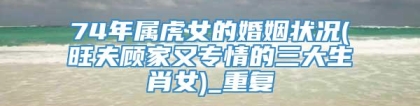 74年属虎女的婚姻状况(旺夫顾家又专情的三大生肖女)_重复